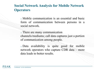 Social Network Analysis for Mobile Network
Operators
Mobile communication is an essential and basic
form of communication between persons in a
social network.
o

There are many communication
channels/mediums; call data captures just a portion
of communication among people.
o

Data availability is quite good for mobile
network operators who capture CDR data – more
data leads to better results.
o

Confidential - not for redistribution

 