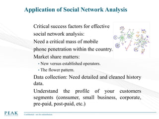 Application of Social Network Analysis
Critical success factors for effective
social network analysis:
Need a critical mass of mobile
phone penetration within the country.
Market share matters:
•

New versus established operators.
• The flower pattern.

Data collection: Need detailed and cleaned history
data.
Understand the profile of your customers
segments (consumer, small business, corporate,
pre-paid, post-paid, etc.)
Confidential - not for redistribution

 