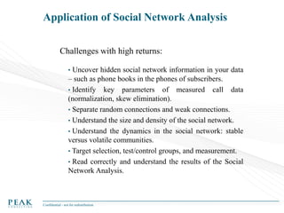 Application of Social Network Analysis
Challenges with high returns:
• Uncover hidden social network information in your data

– such as phone books in the phones of subscribers.
• Identify key parameters of measured call data
(normalization, skew elimination).
• Separate random connections and weak connections.
• Understand the size and density of the social network.
• Understand the dynamics in the social network: stable
versus volatile communities.
• Target selection, test/control groups, and measurement.
• Read correctly and understand the results of the Social
Network Analysis.

Confidential - not for redistribution

 