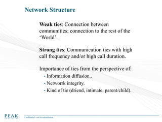 Network Structure
Weak ties: Connection between
communities; connection to the rest of the
‘World’.
Strong ties: Communication ties with high
call frequency and/or high call duration.
Importance of ties from the perspective of:
•

Information diffusion..
• Networrk integrity.
• Kind of tie (driend, intimate, parent/child).

Confidential - not for redistribution

 