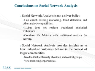 Conclusions on Social Network Analysis
o

Social Network Analysis is not a silver bullet:
•

Can enrich existing marketing, fraud detection, and
other analytic capabilities…
• ….but does not replace traditional analytical
techniques.
• Combine SN Metrics with traditional metrics for
scoring.

Social Network Analysis provides insights as to
how individual customers behave in the context of
larger communities.
o

•

Need to think differently about test and control groups.
• Viral marketing opportunities.
Confidential - not for redistribution

 