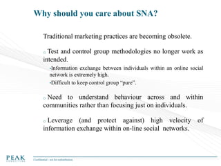 Why should you care about SNA?
Traditional marketing practices are becoming obsolete.
Test and control group methodologies no longer work as
intended.
o

•Information

exchange between individuals within an online social
network is extremely high.
•Difficult to keep control group “pure”.

Need to understand behaviour across and within
communities rather than focusing just on individuals.
o

Leverage (and protect against) high velocity of
information exchange within on-line social networks.
o

Confidential - not for redistribution

 