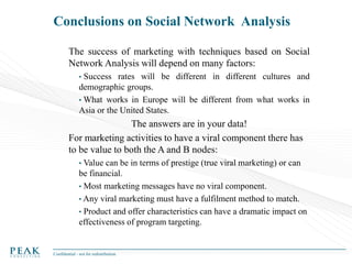Conclusions on Social Network Analysis
The success of marketing with techniques based on Social
Network Analysis will depend on many factors:
•

Success rates will be different in different cultures and
demographic groups.
• What works in Europe will be different from what works in
Asia or the United States.

The answers are in your data!
For marketing activities to have a viral component there has
to be value to both the A and B nodes:
• Value

can be in terms of prestige (true viral marketing) or can
be financial.
• Most marketing messages have no viral component.
• Any viral marketing must have a fulfilment method to match.
• Product and offer characteristics can have a dramatic impact on
effectiveness of program targeting.

Confidential - not for redistribution

 