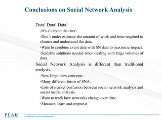 Conclusions on Social Network Analysis
Data! Data! Data!
•It’s

all about the data!
•Don’t under estimate the amount of work and time required to
cleanse and understand the data.
•Want to combine event data with SN data to maximize impact.
•Scalable solutions needed when dealing with large volumes of
data.

Social Network Analysis is different than traditional
analysis.
•New

lingo, new concepts.
•Many different forms of SNA.
•Lots of market confusion between social network analysis and
social media analysis.
•Want to track how networks change over time.
•Measure, learn and improve.
Confidential - not for redistribution

 