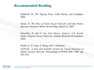 Recommended Reading
Gladwell, M. The Tipping Point. Little Brown, and Company.
2002.
Green, H. The Rise of Niche Social Networks and that Money
Question. Business Week. On-line Blog. March 15, 2007.
Finkeldey, D. and V. Liu. User Survey Analysis: U.S. SocialMedia Adoption Across Industries. Gartner Research Presentation.
2009.
Pandit, S., D. Chau, S. Wang, and C. Faloutsos.
NetProbe: A Fast and Scalable System for Fraud Detection in
Online Auction Networks. Proceedings of WWW 2007. 2007. pp.
201-210.

Confidential - not for redistribution

 