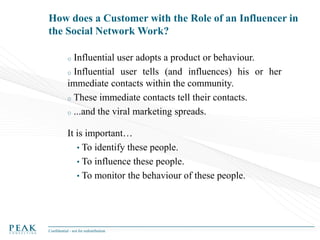 How does a Customer with the Role of an Influencer in
the Social Network Work?
Influential user adopts a product or behaviour.
o Influential user tells (and influences) his or her
immediate contacts within the community.
o These immediate contacts tell their contacts.
o ...and the viral marketing spreads.
o

It is important…
• To identify these people.
• To influence these people.
• To monitor the behaviour of these people.

Confidential - not for redistribution

 