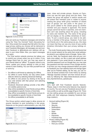 Social Network Privacy Guide

Figure 23. Facebook settings

who can send you Facebook messages and email by
using the “How You Connect” that’s discussing further. Only emails from people that fall within the message privacy setting you choose will be delivered to
your Facebook Messages; all messages are sent outside Facebook to @facebook.com address still appear in your inbox folder. Also, you report messages
as a spam.
The Chat section extends previous but allows you
to control your privacy when you go to online. If you
manage friend lists on chat, you may see some of
your friends listed as “offline”. To appear online to any
friend, update your privacy settings or click on their
names to start chatting. You can hide yourself from all
or some by:
• 	 Go offline to all friends by selecting Go Offline.
• 	 Go offline to some friends, but stay online (available) for others by selecting Advanced Settings.
• 	 Go offline to one person by clicking at the top of
your chat window with that person and selecting
Go Offline to X.
• 	 Facebook Advanced settings provide a few different visibility options to be:
• 	 Stay online (available) to most friends and go offline
(unavailable) to specific friends or friend lists.
• 	 Stay offline (unavailable) to most friends and go online (available) to specific friends or friend lists
• 	 Go offline (unavailable) to all friends
The Group section extend page to allow anyone (or
anyone member) to post something in this group.
Depends on the group’s administration you may find

Figure 24. General account settings

www.hakin9.org/en

open, close and private groups. Anyone on Facebook can see the open group and join them. That
means the group will appear in search results and
all content that members post is visible to anyone
viewing the group while group members of closed
type of groups can see posts in the group unless you’re added to the closed group by another
member and your request is approved. The secret
groups cannot be found in searches, and non-members can’t see anything about the group, including
its name and member list. The name of the group
will not display on the profiles (timelines) of members. To join a secret group, you need to be added by a member of the group. However, if you have
non-friends are in the same group as you, this does
not mean that they can see any more of your profile
(timeline) information than your privacy settings allow.
The Invite Friends section help you find all friends that
join to social network by the same their email addresses stored in your address book of Google, Yahoo, AOL,
and etc. Note, the Facebook starts store all your contacts once added .csv file or grant pair email address
plus password. If your email service is allowed to use
one-time password such as Google then you may type
this password and then remove it from Google service;
if not then you may change password before you grant
to Facebook your own address book and change again
after you’ve finished adding. By the way, you can remove all stored contacts from invite history by clicking
“Manage imported contacts” and then remove all contacts by following link https://www.facebook.com/contact_importer/remove_uploads.php.

Settings

Let’s start with final Facebook security features.
Please, keep in mind that some features may depend
on country. You can use your Facebook account as primary profile as well as profile page [Figure 23]. There
are two setting groups are available for your primary
profile with their subgroups (keeping Facebook Settings notation):
• 	 Account setting [Figure 24]
• 	 General
• 	 Security
• 	 Notifications
• 	 Subscribers
• 	 Apps
• 	 Mobile
• 	 Payments
• 	 Facebook Ads
• 	 Privacy setting [Figure 45]
• 	 Default Privacy
• 	 How you connect

181

 
