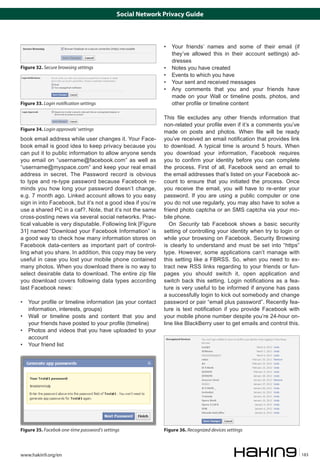 Social Network Privacy Guide

Figure 32. Secure browsing settings

Figure 33. Login notification settings

Figure 34. Login approvals’ settings

book email address while user changes it. Your Facebook email is good idea to keep privacy because you
can put it to public information to allow anyone sends
you email on “username@facebook.com” as well as
“username@myspace.com” and keep your real email
address in secret. The Password record is obvious
to type and re-type password because Facebook reminds you how long your password doesn’t change,
e.g. 7 month ago. Linked account allows to you easy
sign in into Facebook, but it’s not a good idea if you’re
use a shared PC in a caf?. Note, that it’s not the same
cross-posting news via several social networks. Practical valuable is very disputable. Following link [Figure
31] named “Download your Facebook Information” is
a good way to check how many information stores on
Facebook data-centers as important part of controlling what you share. In addition, this copy may be very
useful in case you lost your mobile phone contained
many photos. When you download there is no way to
select desirable data to download. The entire zip file
you download covers following data types according
last Facebook news:
• 	 Your profile or timeline information (as your contact
information, interests, groups)
• 	 Wall or timeline posts and content that you and
your friends have posted to your profile (timeline)
• 	 Photos and videos that you have uploaded to your
account
• 	 Your friend list

Figure 35. Facebok one-time password’s settings

www.hakin9.org/en

• 	 Your friends’ names and some of their email (if
they’ve allowed this in their account settings) addresses
• 	 Notes you have created
• 	 Events to which you have
• 	 Your sent and received messages
• 	 Any comments that you and your friends have
made on your Wall or timeline posts, photos, and
other profile or timeline content
This file excludes any other friends information that
non-related your profile even if it’s a comments you’ve
made on posts and photos. When file will be ready
you’ve received an email notification that provides link
to download. A typical time is around 5 hours. When
you download your information, Facebook requires
you to confirm your identity before you can complete
the process. First of all, Facebook send an email to
the email addresses that’s listed on your Facebook account to ensure that you initiated the process. Once
you receive the email, you will have to re-enter your
password. If you are using a public computer or one
you do not use regularly, you may also have to solve a
friend photo captcha or an SMS captcha via your mobile phone.
On Security tab Facebook shows a basic security
setting of controlling your identity when try to login or
while your browsing on Facebook. Security Browsing
is clearly to understand and must be set into “https”
type. However, some applications can’t manage with
this setting like a FBRSS. So, when you need to extract new RSS links regarding to your friends or funpages you should switch it, open application and
switch back this setting. Login notifications as a feature is very useful to be informed if anyone has pass
a successfully login to kick out somebody and change
password or pair “email plus password”. Recently feature is text notification if you provide Facebook with
your mobile phone number despite you’re 24-hour online like BlackBerry user to get emails and control this.

Figure 36. Recognized devices settings

183

 