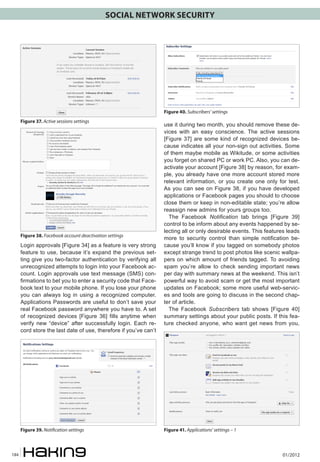 SOCIAL NETWORK SECURITY

Figure 40. Subscribers’ settings
Figure 37. Active sessions settings

Figure 38. Facebook account deactivation settings

Login approvals [Figure 34] as a feature is very strong
feature to use, because it’s expand the previous setting give you two-factor authentication by verifying all
unrecognized attempts to login into your Facebook account. Login approvals use text message (SMS) confirmations to bet you to enter a security code that Facebook text to your mobile phone. If you lose your phone
you can always log in using a recognized computer.
Applications Passwords are useful to don’t save your
real Facebook password anywhere you have to. A set
of recognized devices [Figure 36] fills anytime when
verify new “device” after successfully login. Each record store the last date of use, therefore if you’ve can’t

Figure 39. Notification settings

184

use it during two month, you should remove these devices with an easy conscience. The active sessions
[Figure 37] are some kind of recognized devices because indicates all your non-sign out activities. Some
of them maybe mobile as Wikitude, or some activities
you forget on shared PC or work PC. Also, you can deactivate your account [Figure 38] by reason, for example, you already have one more account stored more
relevant information, or you create one only for test.
As you can see on Figure 38, if you have developed
applications or Facebook pages you should to choose
close them or keep in non-editable state; you’re allow
reassign new admins for yours groups too.
The Facebook Notification tab brings [Figure 39]
control to be inform about any events happened by selecting all or only desirable events. This features leads
more to security control than simple notification because you’ll know if you tagged on somebody photos
except strange trend to post photos like scenic wallpapers on which amount of friends tagged. To avoiding
spam you’re allow to check sending important news
per day with summary news at the weekend. This isn’t
powerful way to avoid scam or get the most important
updates on Facebook; some more useful web-services and tools are going to discuss in the second chapter of article.
The Facebook Subscribers tab shows [Figure 40]
summary settings about your public posts. If this feature checked anyone, who want get news from you,

Figure 41. Applications’ settings – 1

01/2012

 