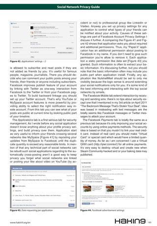 Social Network Privacy Guide

Figure 42. Applications’ settings – 2

is allowed to subscribe and read posts if they are
not added as friends by you. It’s useful for famous
people, magazine, journalists. There you should decide who can comment your public posts among your
friends, their friends or anyone including subscribers.
Facebook improves publish feature of your account
by linking with Twitter as one-way interaction from
Facebook to the Twitter or from your Facebook pages to Twitter. To build backward linkage you should
set up your Twitter account. That’s why YouTube or
MySpace account features is more powerful by providing ability to select the right notification way inside account. From this tab you can see what of your
posts are public at current time by looking public part
of your timeline.
The Applications tab is a first serious tab for security
management. As I wrote before any social application
doesn’t know anything about your profile privacy settings, and build privacy over them. Application start
as very useful to inform your friends crossing several
networks like MySpace [Figure 41] by reposting your
updates from MySpace to Facebook until the duplicate quantity is exceed any reasonable limits. In mention of that any technical part of social networks can
be rebuilt such social applications regarding to the automatically cross-posting aren’t a good way to keep
privacy you forget what social networks are linked
or posting your like about video on YouTube (by ac-

Figure 43. Data requesting per application

www.hakin9.org/en

cident or not) to professional group like LinkedIn or
Viadeo. Anyway you set up privacy settings for any
application to control what types of your friends can
be notified about your activity. Causes of these settings are part of Facebook Account Privacy Settings I
discuss it further. A comparing the Figure 41 and Figure 42 shows that application asks you about required
and additional permissions. Thus, my “Paper.li” application has an additional permission about posting to
Facebook in my name. If you don’t need to give such
permission you’re allow to remove it. Each application a static permission like data set [Figure 43] you
granted. Such information is often to extract your basic information. It’s discussing further, but you should
note that the basic information often may include you
public part when application install. Finally, any application like NutshellMail should be set to only me
visibility because the logic sense is around extending
your social notifications only for you. It’s some kind of
the best informing and interacting with the top social
networks by emails.
The Facebook Mobile tab extend interaction by receiving and sending sms; there’s no tips about security except one that I mentioned in my 3rd article on April 2011
“The Backroom Message That’s Stolen Your Deal”. Idea
was based in misleading with text messages are the
totally seems like Facebook messages or Twitter messages to attack your account.
The Facebook Payments tab is totally the same as a
previous tab because it’s only improving your social accounts by using online payments methods. The security
idea is based on that you mustn’t to link your real credit card. Instead of real card you should make “Virtual
Card” or special card which would have a limited quantity of money. As far as I am concerned I use a Virtual
QIWI card (http://qiwi.com/en/) for all online payments.
It’s very easy to destroy virtual and create new when
Steam Community hacked and or your baking data may
published.

Figure 44. Facebook advertisement settings

185

 