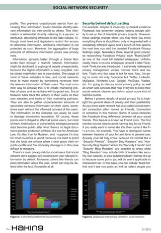 SOCIAL NETWORK SECURITY

profile. This prevents unauthorized user(s) from accessing their information. Users disclose identity-relevant information via their profile to others. This information is referential, directly referring to a person, or
attributive, describing attributes to the data subject. Although most laws and regulations restrict the access
to referential information, attributive information is not
protected as such. However, the aggregation of large
amounts of attributive information poses new privacy
risks.
Information spreads faster through a Social Networks than through a real-life network. Information
might be disclosed to a group of people unexpectedly,
because the digital information is easy copyable, can
be stored indefinitely and is searchable. The usage of
most of these websites is free, and social networks
have to make money by generating revenues from
the relevant information of their users. The most common way to achieve this is to create marketing profiles of users and serve them with targeted ads. Social
Network Sites track the activity of their users on their
own websites and those of their marketing partners.
They are able to gather unprecedented amounts of
secondary personal information on their users, sometimes even without the informed consent of the users.
The information on the websites can easily be used
to damage someone’s reputation. Of course, these
points aren’t obliged to affect all social users, but most
of them. Architecture of vulnerability emerges personal
data become public after what there’s no legal document granted protection of them. It’s true for American
Law, it’s also true for Russian, and I suppose it’s true
for most countries at world, because it is hard to proof
that the facts are private when a user posts them on
public-profile and the monetary damage is in this case
difficult to measure.
There’s a main privacy risk for social users that social
network don’t suggest any control over your relevant information by default. Moreover, others like friends can
post information about the user, which can only be deleted after the fact, if possible at all.

Figure 5. % who feel unsafe on the social networks

174

Security behind default setting

Figure 6. Displeasure with privacy controls in social networks

For example, despite of insecurity by default existence
Facebook has extremely detailed setting brought ability to set up the of desirable privacy aspects. However,
these settings change often; you may think you know
everything there is about them, only to be greeted with a
completely different layout and a bunch of new options
the next time you visit the dreaded Facebook Privacy
Settings page. Nowadays there several good practices researching Facebook Privacy such “MakeUseOf”
as one of the most full detailed whitepaper. Unfortunately, there is no one whitepaper around it after Facebook TimeLine was introduced. It extremely redesigned
privacy management versus manner that’s was before. That’s why this issue is hot for now. Also, I’m going to cover not only Facebook but Twitter, LinkedIn,
MySpace, Windows Live, Google, YouTube, Viadeo,
etc. I’m going to discuss social privacy policy as well
as smart web-services that help everyone to keep their
social network cleaner and inform about some kind of
harmful events.
Before I present details of social privacy I’d to highlight the general ideas of privacy and their justifiability.
As you know each network has a so-called a trust member connection often named as Friends, Connection
or somehow in this manner. Some of social networks
like Facebook bring difference between all your social
friends. This feature is known as Friend Lists. The first
mention covers idea to avoid naming any list as Friend;
if you really want to name like this then name it like Fr-i-e-n-d-s, for example. You have to distinguish sense
between headers of your list and term in general use.
Anyway your list may cross, because it’s normal like a
“Security Friends”, “Security Blog Readers” and “NonSecurity Blog Reader” where the “Security Friends” and
“Security Blog Readers” are possible to cross while
“Blog Readers” may include both of readers like security, non-security, or your publishing team’ friends. It’s up
to because some posts you will do aren’t applicable to
intersection set. In that case, you can include “black list”
that won’t see you posts as well as select people you

01/2012

 