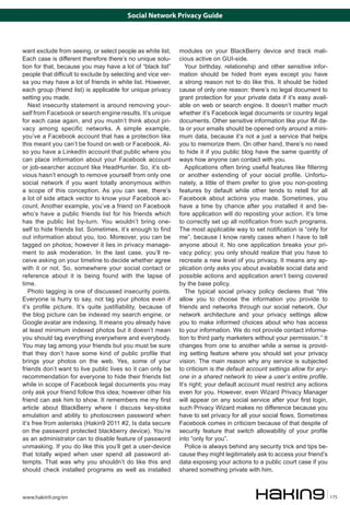 Social Network Privacy Guide

want exclude from seeing, or select people as white list.
Each case is different therefore there’s no unique solution for that, because you may have a lot of “black list”
people that difficult to exclude by selecting and vice versa you may have a lot of friends in white list. However,
each group (friend list) is applicable for unique privacy
setting you made.
Next insecurity statement is around removing yourself from Facebook or search engine results. It’s unique
for each case again, and you mustn’t think about privacy among specific networks. A simple example,
you’ve a Facebook account that has a protection like
this meant you can’t be found on web or Facebook. Also you have a LinkedIn account that public where you
can place information about your Facebook account
or job-searcher account like HeadHunter. So, it’s obvious hasn’t enough to remove yourself from only one
social network if you want totally anonymous within
a scope of this conception. As you can see, there’s
a lot of side attack vector to know your Facebook account. Another example, you’ve a friend on Facebook
who’s have a public friends list for his friends which
has the public list by-turn. You wouldn’t bring oneself to hide friends list. Sometimes, it’s enough to find
out information about you, too. Moreover, you can be
tagged on photos; however it lies in privacy management to ask moderation. In the last case, you’ll receive asking on your timeline to decide whether agree
with it or not. So, somewhere your social contact or
reference about it is being found with the lapse of
time.
Photo tagging is one of discussed insecurity points.
Everyone is hurry to say, not tag your photos even if
it’s profile picture. It’s quite justifiability, because of
the blog picture can be indexed my search engine, or
Google avatar are indexing. It means you already have
at least minimum indexed photos but it doesn’t mean
you should tag everything everywhere and everybody.
You may tag among your friends but you must be sure
that they don’t have some kind of public profile that
brings your photos on the web. Yes, some of your
friends don’t want to live public lives so it can only be
recommendation for everyone to hide their friends list
while in scope of Facebook legal documents you may
only ask your friend follow this idea; however other his
friend can ask him to show. It remembers me my first
article about BlackBerry where I discuss key-stoke
emulation and ability to photoscreen password when
it’s free from asterisks (Hakin9 2011 #2, Is data secure
on the password protected blackberry device). You’re
as an administrator can to disable feature of password
unmasking. If you do like this you’ll get a user-device
that totally wiped when user spend all password attempts. That was why you shouldn’t do like this and
should check installed programs as well as installed

www.hakin9.org/en

modules on your BlackBerry device and track malicious active on GUI-side.
Your birthday, relationship and other sensitive information should be hided from eyes except you have
a strong reason not to do like this. It should be hided
cause of only one reason: there’s no legal document to
grant protection for your private data if it’s easy available on web or search engine. It doesn’t matter much
whether it’s Facebook legal documents or country legal
documents. Other sensitive information like your IM data or your emails should be opened only around a minimum data, because it’s not a just a service that helps
you to memorize them. On other hand, there’s no need
to hide it if you public blog have the same quantity of
ways how anyone can contact with you.
Applications often bring useful features like filtering
or another extending of your social profile. Unfortunately, a little of them prefer to give you non-posting
features by default while other tends to retell for all
Facebook about actions you made. Sometimes, you
have a time by chance after you installed it and before application will do reposting your action. It’s time
to correctly set up all notification from such programs.
The most applicable way to set notification is “only for
me”, because I know rarely cases when I have to tell
anyone about it. No one application breaks your privacy policy; you only should realize that you have to
recreate a new level of you privacy. It means any application only asks you about available social data and
possible actions and application aren’t being covered
by the base policy.
The typical social privacy policy declares that “We
allow you to choose the information you provide to
friends and networks through our social network. Our
network architecture and your privacy settings allow
you to make informed choices about who has access
to your information. We do not provide contact information to third party marketers without your permission.” It
changes from one to another while a sense is providing setting feature where you should set your privacy
vision. The main reason why any service is subjected
to criticism is the default account settings allow for anyone in a shared network to view a user’s entire profile.
It’s right; your default account must restrict any actions
even for you. However, even Wizard Privacy Manager
will appear on any social service after your first login,
such Privacy Wizard makes no difference because you
have to set privacy for all your social flows. Sometimes
Facebook comes in criticism because of that despite of
security feature that switch allowability of your profile
into “only for you”.
Police is always behind any security trick and tips because they might legitimately ask to access your friend’s
data exposing your actions to a public court case if you
shared something private with him.

175

 