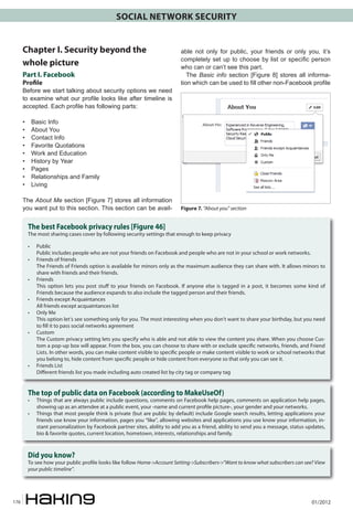 SOCIAL NETWORK SECURITY
Chapter I. Security beyond the
whole picture
Part I. Facebook
Profile

Before we start talking about security options we need
to examine what our profile looks like after timeline is
accepted. Each profile has following parts:
•	
•	
•	
•	
•	
•	
•	
•	
•	

able not only for public, your friends or only you, it’s
completely set up to choose by list or specific person
who can or can’t see this part.
The Basic info section [Figure 8] stores all information which can be used to fill other non-Facebook profile

Basic Info
About You
Contact Info
Favorite Quotations
Work and Education
History by Year
Pages
Relationships and Family
Living

The About Me section [Figure 7] stores all information
you want put to this section. This section can be avail-

Figure 7. “About you” section

The best Facebook privacy rules [Figure 46]

The most sharing cases cover by following security settings that enough to keep privacy
•	
	
•	
	
•	
	
•	
	
•	
	
•	
	

•	
	

Public
Public includes people who are not your friends on Facebook and people who are not in your school or work networks.
Friends of friends
The Friends of Friends option is available for minors only as the maximum audience they can share with. It allows minors to
share with friends and their friends.
Friends
This option lets you post stuff to your friends on Facebook. If anyone else is tagged in a post, it becomes some kind of
Friends because the audience expands to also include the tagged person and their friends.
Friends except Acquaintances
All friends except acquaintances list
Only Me
This option let’s see something only for you. The most interesting when you don’t want to share your birthday, but you need
to fill it to pass social networks agreement
Custom
The Custom privacy setting lets you specify who is able and not able to view the content you share. When you choose Custom a pop-up box will appear. From the box, you can choose to share with or exclude specific networks, friends, and Friend
Lists. In other words, you can make content visible to specific people or make content visible to work or school networks that
you belong to, hide content from specific people or hide content from everyone so that only you can see it.
Friends List
Different friends list you made including auto created list by city tag or company tag

The top of public data on Facebook (according to MakeUseOf)

• 	 Things that are always public include questions, comments on Facebook help pages, comments on application help pages,
showing up as an attendee at a public event, your -name and current profile picture-, your gender and your networks.
• 	 Things that most people think is private (but are public by default) include Google search results, letting applications your
friends use know your information, pages you “like”, allowing websites and applications you use know your information, instant personalization by Facebook partner sites, ability to add you as a friend, ability to send you a message, status updates,
bio & favorite quotes, current location, hometown, interests, relationships and family.

Did you know?

To see how your public profile looks like follow Home->Account Setting->Subscribers->”Want to know what subscribers can see? View
your public timeline”.

176

01/2012

 