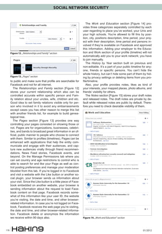 SOCIAL NETWORK SECURITY

Figure 12. „Relationships and Family” section

Figure 13. „Pages” section

to public and make sure that profile are searchable for
Facebook and not for all internet.
The Relationships and Family section [Figure 12]
stores your current relationship which also can be
controlled accurate within specific person and Family relation about your uncles, wife, children and etc.
Good idea to set family relations visible only for person who involved in it to avoid any embarrassments
except cases you has other reason to merge this list
with another friends list, for example to build genealogical tree.
The Pages section [Figure 13] provides one way
controlling your pages consisted on showing those or
not. Pages are for organizations, businesses, celebrities, and bands to broadcast great information in an official, public manner to people who choose to connect
with them. Similar to profiles (timelines), Pages can be
enhanced with applications that help the entity communicate and engage with their audiences, and capture new audiences virally through friend recommendations, News Feed stories, Facebook events, and
beyond. On the Manage Permissions tab where you
can set country and age restrictions to control who is
able to search for and like your Page as well as control posting preferences and manage your moderation
blocklist from this tab. If you’re logged in to Facebook
and visit a website with the Like button or another social plugin, your browser sends us information about
your visit. Since the Like button is a little piece of Facebook embedded on another website, your browser is
sending information about the request to load Facebook content on that page. Facebook records somewhat of this information like your user ID, the website
you’re visiting, the date and time, and other browserrelated information. In case you’re not logged on Facebook, Facebook receives the web page you’re visiting,
the date and time, and other browser-related information. Facebook delete or anonymize the information
we receive within 90 days also.

178

The Work and Education section [Figure 14] provides three categorizes separately controlled by each
user regarding to place you’ve worked, your Unis and
your high schools. You’re allowed to fill this by position, city, positions description, time period, your project with their description, time period and persons involved if they’re available on Facebook and approved
this information. Adding your employer to the Education and Work section of your profile (timeline) will not
automatically add you to your work network; you have
to join manually.
The History by Year section built on previous and
non-editable. It’s a part of your public timeline for anyone, friends or specific persons. You can’t hide the
whole history, but can’t hide some part of them by hiding by privacy settings or deleting items from you profile/timeline.
Also, your profile provides notes, likes as kind of
your interests, your mapped places, photo albums, and
friends’ visibility for others.
The Notes section [Figure 15] stores your draft notes
and released notes. The draft notes are private by default while released notes are public by default. Therefore you need to check desirable visibility of them.

Figure 14. „Work and Education” section

01/2012

 