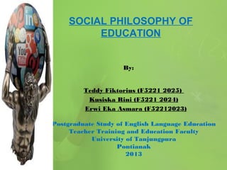 SOCIAL PHILOSOPHY OF
EDUCATION

By: 
Teddy Fiktorius (F5221 2025)
Kusiska Rini (F5221 2024)
Erwi Eka Asmara (F52212023)
Postgraduate Study of English Language Education
Teacher Training and Education Faculty
University of Tanjungpura
Pontianak
2013

 