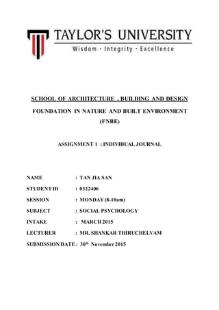 SCHOOL OF ARCHITECTURE , BUILDING AND DESIGN
FOUNDATION IN NATURE AND BUILT ENVIRONMENT
(FNBE)
ASSIGNMENT 1 : INDIVIDUAL JOURNAL
NAME : TAN JIA SAN
STUDENT ID : 0322406
SESSION : MONDAY (8-10am)
SUBJECT : SOCIAL PSYCHOLOGY
INTAKE : MARCH 2015
LECTURER : MR. SHANKAR THIRUCHELVAM
SUBMISSION DATE : 30th
November2015
 