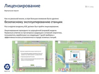 Лицензирование - й слайд Виртуальная версия Как и в реальной жизни, в игре большое внимание было уделено  безопасному эксплуатированию станции . Раз в неделю владелец АЭС должен был пройти лицензирование. Лицензирование проходило по упрощённой (игровой) модели. Правильно ответив на три вопроса о радиации и атомной энергетике, пользователь зарабатывал на следующие 7 дней прибавку к эффективности всех установленных в городе атомных станций. 