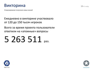 Викторина - й слайд Стимулирование получения новых знаний Ежедневно в викторине участвовало  от 120 до 150 тысяч игроков . Всего за время проекта пользователи ответили на «атомные» вопросы  5 263 511  раз. 