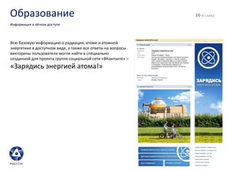 Образование - й слайд Информация в лёгком доступе Всю базовую информацию о радиации, атоме и атомной энергетике в доступном виде, а также все ответы на вопросы викторины пользователи могли найти в специально созданной для проекта группе социальной сети «ВКонтакте» –  «Зарядись энергией атома!» 