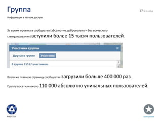 Группа - й слайд Информация в лёгком доступе За время проекта в сообщество (абсолютно добровольно – без всяческого стимулирования)  вступили более 15 тысяч пользователей . Всего же главную страницу сообщества  загрузили больше 400 000 раз . Группу посетили около  110 000 абсолютно уникальных пользователей . 