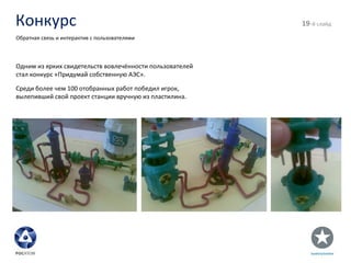Конкурс - й слайд Обратная связь и интерактив с пользователями Одним из ярких свидетельств вовлечённости пользователей стал конкурс «Придумай собственную АЭС». Среди более чем 100 отобранных работ победил игрок, вылепивший свой проект станции вручную из пластилина. 