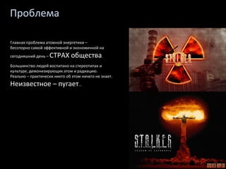 Проблема Главная проблема атомной энергетики –  бесспорно самой эффективной и экономичной на сегодняшний день –  СТРАХ общества . Большинство людей воспитано на стереотипах и культуре, демонизирующих атом и радиацию. Реально – практически никто об этом ничего не знает.  Неизвестное – пугает … 