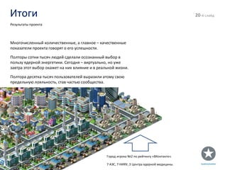 Итоги - й слайд Результаты проекта Многочисленный количественные, а главное – качественные показатели проекта говорят о его успешности. Полторы сотни тысяч людей сделали осознанный выбор в пользу ядерной энергетики. Сегодня – виртуально, но уже завтра этот выбор окажет на них влияние и в реальной жизни. Полтора десятка тысяч пользователей выразили атому свою предельную лояльность, став частью сообщества. Город игрока №2 по рейтингу «ВКонтакте». 7 АЭС, 7 НИЯУ, 3 Центра ядерной медицины. 