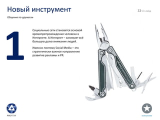 Новый инструмент - й слайд Общение по-дружески 1 Социальные сети становятся основой времяпрепровождения человека в Интернете. А Интернет – занимает всё большую долю внимания людей. Именно поэтому  Social Media –  это стратегически важное направление развитие рекламы и  PR . 