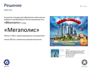 Решение - й слайд Выбор игры В качестве площадки для образования через игру мы выбрали популярнейшую в России социальную сеть  «ВКонтакте»  и игру «Мегаполис» более 1.5 Млн. зарегистрированных пользователей около 200 Тыс. уникальных игроков ежесуточно 