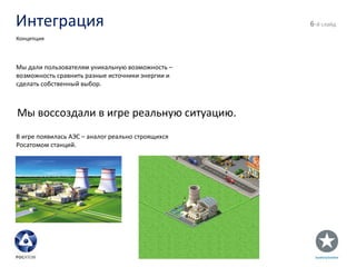 Интеграция - й слайд Концепция Мы дали пользователям уникальную возможность – возможность сравнить разные источники энергии и сделать собственный выбор. Мы воссоздали в игре реальную ситуацию. В игре появилась АЭС – аналог реально строящихся Росатомом станций. 