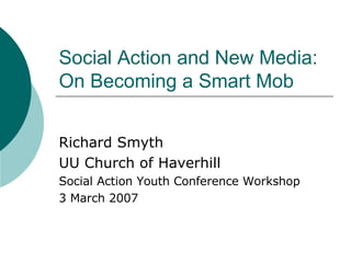 Social Action and New Media: On Becoming a Smart Mob Richard Smyth UU Church of Haverhill Social Action Youth Conference Workshop 3 March 2007 