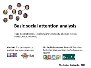 [object Object],Nicolas Maisonneuve , Research Associate  Centre for Advanced Learning Technologies,  INSEAD Context:  European research project  www.atgentive.com Tags:  Social attention, social network/community, attention metrics, impact , focus, influence,  The 1rst of September 2007 