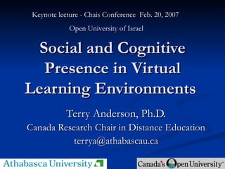 Social and Cognitive Presence in Virtual Learning Environments  Terry Anderson, Ph.D. Canada Research Chair in Distance Education [email_address] Keynote lecture - Chais Conference  Feb. 20, 2007  Open University of Israel 