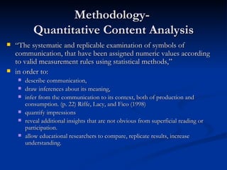 Methodology-  Quantitative Content Analysis “ The systematic and replicable examination of symbols of communication, that have been assigned numeric values according to valid measurement rules using statistical methods,”  in order to: describe communication,  draw inferences about its meaning,  infer from the communication to its context, both of production and consumption. (p. 22) Riffe, Lacy, and Fico (1998)  quantify impressions reveal additional insights that are not obvious from superficial reading or participation. allow educational researchers to compare, replicate results, increase understanding.  