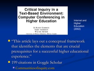 “ This article lays out a conceptual framework that identifies the elements that are crucial prerequisites for a successful higher educational experience.” 199 citations in Goggle Scholar Communitiesofinquiry.com Internet and  Higher Education (2002) 