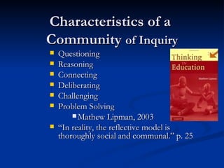 Characteristics of a  Community  of Inquiry Questioning Reasoning Connecting Deliberating Challenging Problem Solving Mathew Lipman, 2003 “ In reality, the reflective model is thoroughly social and communal.” p. 25 