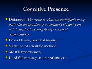 Cognitive Presence Definition:  The extent to which the participants in any particular configuration of a community of inquiry are able to construct meaning through sustained communication. From Dewey, practical inquiry Variation of scientific method Most latent category Used full message as unit of analysis 