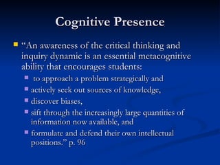Cognitive Presence “ An awareness of the critical thinking and inquiry dynamic is an essential metacognitive ability that encourages students: to approach a problem strategically and  actively seek out sources of knowledge,  discover biases,  sift through the increasingly large quantities of information now available, and formulate and defend their own intellectual positions.” p. 96 