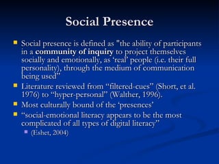 Social Presence Social presence is defined as "the ability of participants in a  community of inquiry  to project themselves socially and emotionally, as ‘real’ people (i.e. their full personality), through the medium of communication being used” Literature reviewed from “filtered-cues” (Short, et al. 1976) to “hyper-personal” (Walther, 1996). Most culturally bound of the ‘presences’ “ social-emotional literacy appears to be the most complicated of all types of digital literacy”  (Eshet, 2004) 