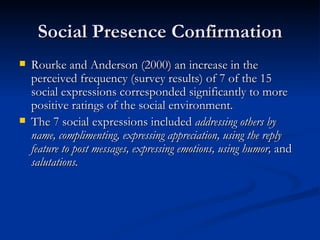 Social Presence Confirmation Rourke and Anderson (2000) an increase in the perceived frequency (survey results) of 7 of the 15 social expressions corresponded significantly to more positive ratings of the social environment.  The 7 social expressions included  addressing others by name, complimenting, expressing appreciation, using the reply feature to post messages, expressing emotions, using humor,  and  salutations.  