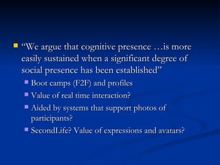 “ We argue that cognitive presence …is more easily sustained when a significant degree of social presence has been established” Boot camps (F2F) and profiles  Value of real time interaction? Aided by systems that support photos of participants? SecondLife? Value of expressions and avatars? 