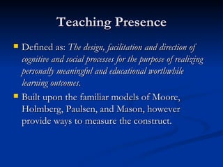 Teaching Presence Defined as:  The design, facilitation and direction of cognitive and social processes for the purpose of realizing personally meaningful and educational worthwhile learning outcomes .   Built upon the familiar models of Moore, Holmberg, Paulsen, and Mason, however provide ways to measure the construct. 