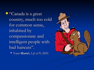 “ Canada is a great country, much too cold for common sense, inhabited by compassionate and intelligent people with bad haircuts”.   Yann  Martel ,  Life of Pi,  2002.   