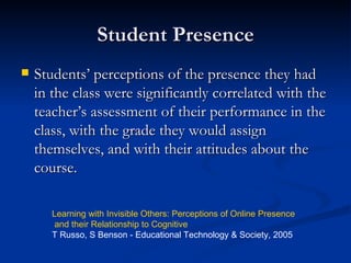 Student Presence Students’ perceptions of the presence they had in the class were significantly correlated with the teacher’s assessment of their performance in the class, with the grade they would assign themselves, and with their attitudes about the course. Learning with Invisible Others: Perceptions of Online Presence  and their Relationship to Cognitive  T Russo, S Benson - Educational Technology & Society, 2005  
