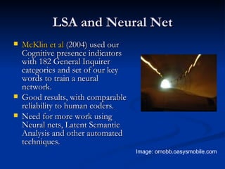 LSA and Neural Net McKlin  et al  (2004) used our Cognitive presence indicators with 182 General Inquirer categories and set of our key words to train a neural network. Good results, with comparable reliability to human coders. Need for more work using Neural nets, Latent Semantic Analysis and other automated techniques. Image: omobb.oasysmobile.com  