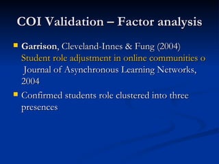 COI Validation – Factor analysis Garrison , Cleveland-Innes & Fung (2004)  Student role adjustment in online communities of inquiry: Model and instrument validation  Journal of Asynchronous Learning Networks, 2004  Confirmed students role clustered into three presences 