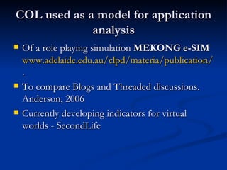 COL used as a model for application analysis Of a role playing simulation  MEKONG e-SIM   www.adelaide.edu.au/clpd/materia/publication/confpapers/ICET2004paper.pdf .  To compare Blogs and Threaded discussions. Anderson, 2006 Currently developing indicators for virtual worlds - SecondLife 