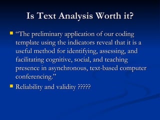 Is Text Analysis Worth it? “The preliminary application of our coding template using the indicators reveal that it is a useful method for identifying, assessing, and facilitating cognitive, social, and teaching presence in asynchronous, text-based computer conferencing.” Reliability and validity ????? 