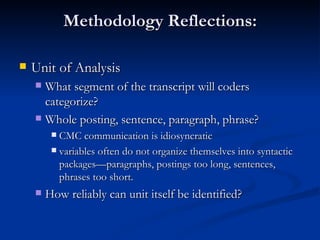 Methodology Reflections: Unit of Analysis  What segment of the transcript will coders  categorize?  Whole posting, sentence, paragraph, phrase? CMC communication is idiosyncratic variables often do not organize themselves into syntactic packages—paragraphs, postings too long, sentences, phrases too short.  How reliably can unit itself be identified? 