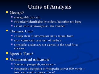Units of Analysis Message? manageable data set,  objectively identifiable by coders, but often too large useful when it encompasses the variable Thematic   Unit? a single item of information in its natural form most commonly used unit of analysis unreliable, coders are not alerted to the need for a decision. Speech Turn? Grammatical indicator? Sentence, paragraph, utterance – Paragraph description in Wikipedia is over 600 words – from one word to pages of text! 